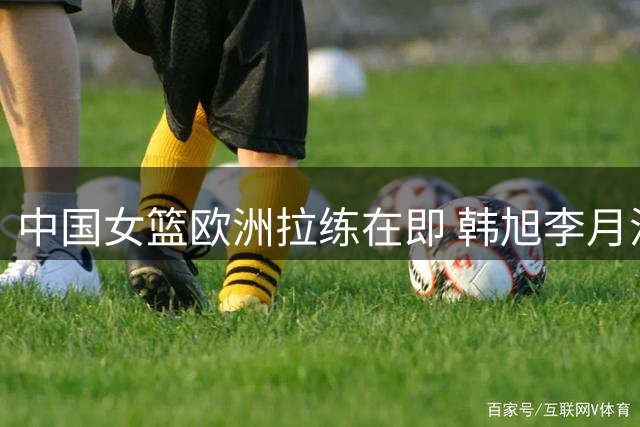 中国女篮欧洲拉练在即 韩旭李月汝或临阵归队