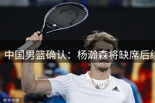 中国男篮确认：杨瀚森将缺席后续所有世预赛