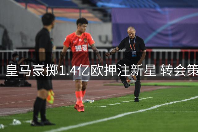 皇马豪掷1.4亿欧押注新星 转会策略引发多重讨论