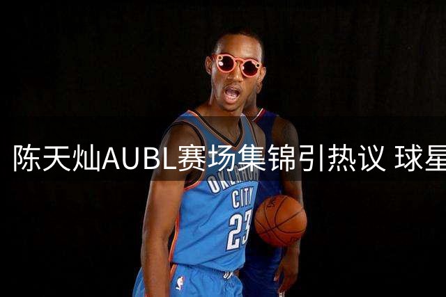 陈天灿AUBL赛场集锦引热议 球星激励粉丝永怀信念